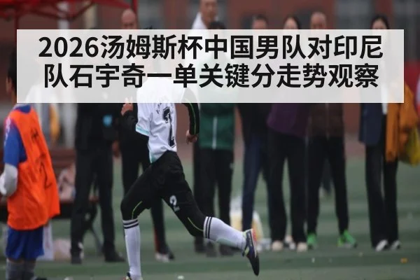 2026汤姆斯杯中国男队对印尼队石宇奇一单关键分走势观察