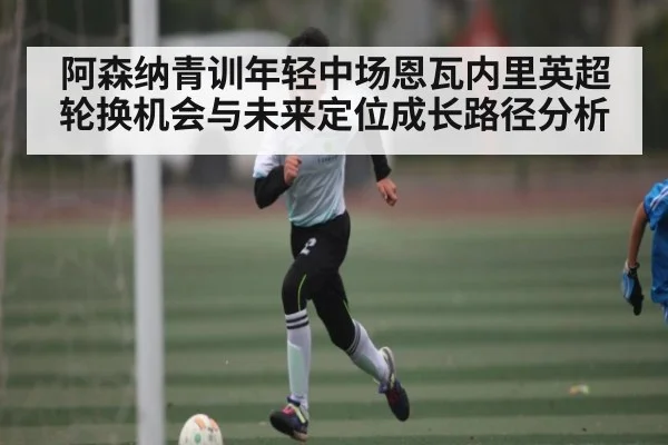 阿森纳青训年轻中场恩瓦内里英超轮换机会与未来定位成长路径分析